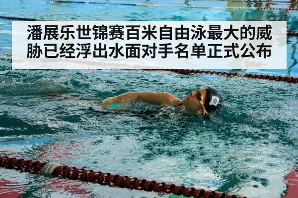潘展乐世锦赛百米自由泳最大的威胁已经浮出水面对手名单正式公布